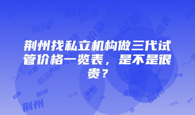 荆州找私立机构做三代试管价格一览表，是不是很贵？