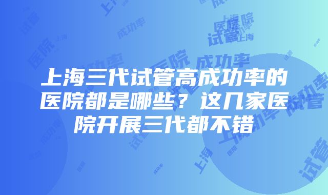 上海三代试管高成功率的医院都是哪些？这几家医院开展三代都不错