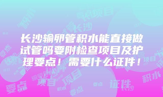 长沙输卵管积水能直接做试管吗要附检查项目及护理要点！需要什么证件！