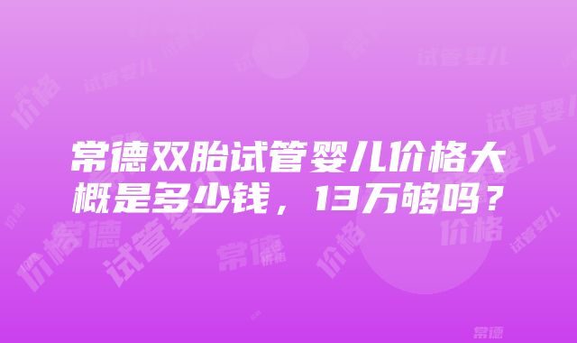 常德双胎试管婴儿价格大概是多少钱，13万够吗？