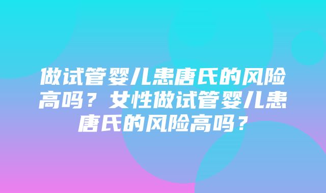 做试管婴儿患唐氏的风险高吗？女性做试管婴儿患唐氏的风险高吗？