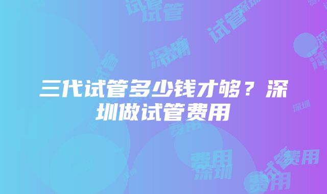 三代试管多少钱才够？深圳做试管费用