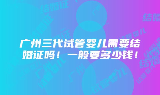 广州三代试管婴儿需要结婚证吗！一般要多少钱！