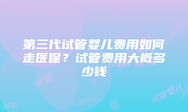 第三代试管婴儿费用如何走医保？试管费用大概多少钱