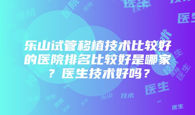 乐山试管移植技术比较好的医院排名比较好是哪家？医生技术好吗？