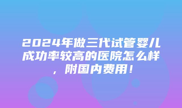 2024年做三代试管婴儿成功率较高的医院怎么样，附国内费用！