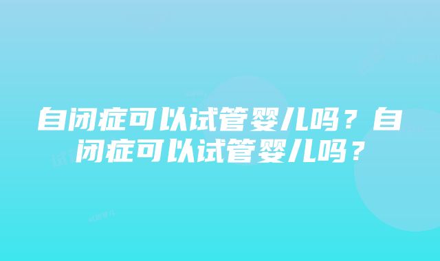 自闭症可以试管婴儿吗？自闭症可以试管婴儿吗？