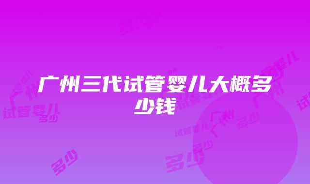 广州三代试管婴儿大概多少钱