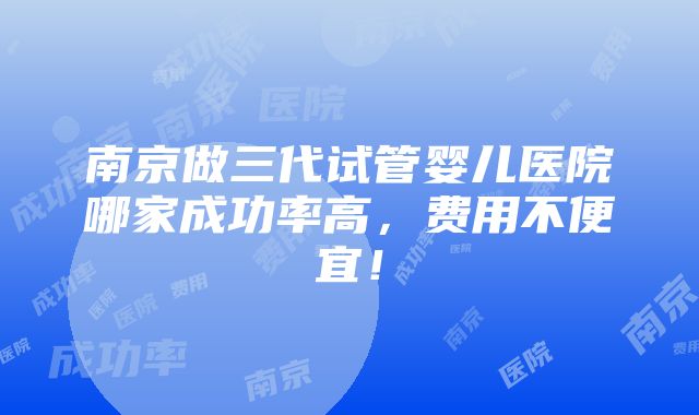 南京做三代试管婴儿医院哪家成功率高，费用不便宜！