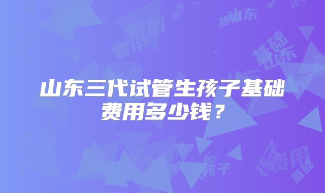 山东三代试管生孩子基础费用多少钱？