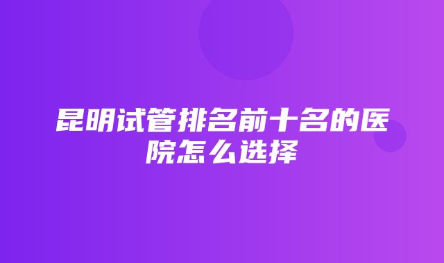 昆明试管排名前十名的医院怎么选择