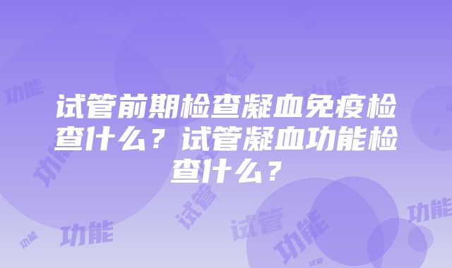 试管前期检查凝血免疫检查什么？试管凝血功能检查什么？