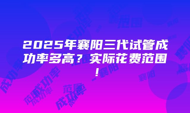 2025年襄阳三代试管成功率多高？实际花费范围！