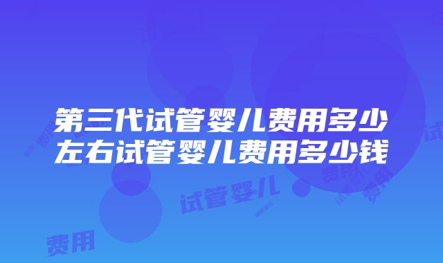 第三代试管婴儿费用多少左右试管婴儿费用多少钱