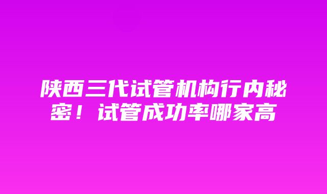 陕西三代试管机构行内秘密！试管成功率哪家高