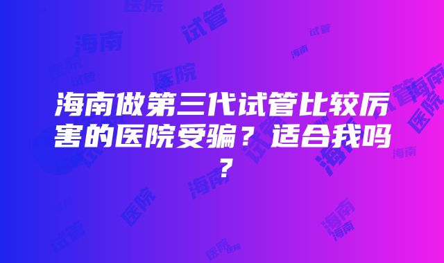 海南做第三代试管比较厉害的医院受骗？适合我吗？