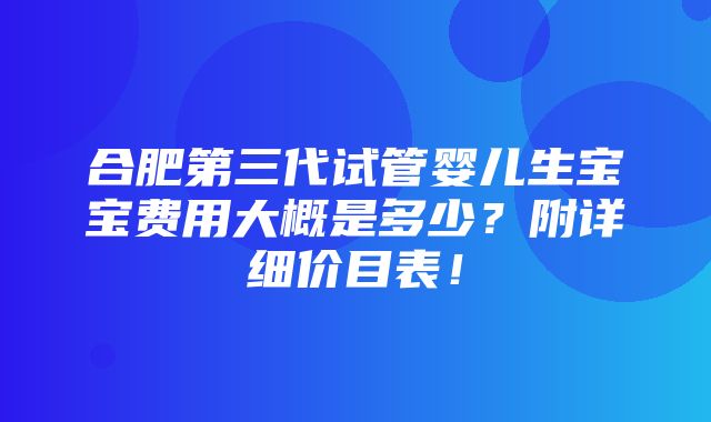 合肥第三代试管婴儿生宝宝费用大概是多少？附详细价目表！