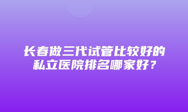 长春做三代试管比较好的私立医院排名哪家好？