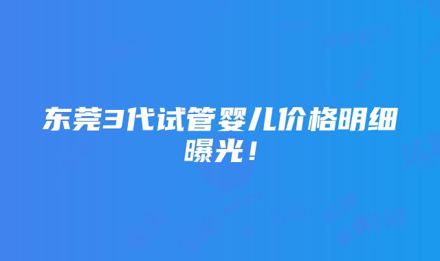 东莞3代试管婴儿价格明细曝光！