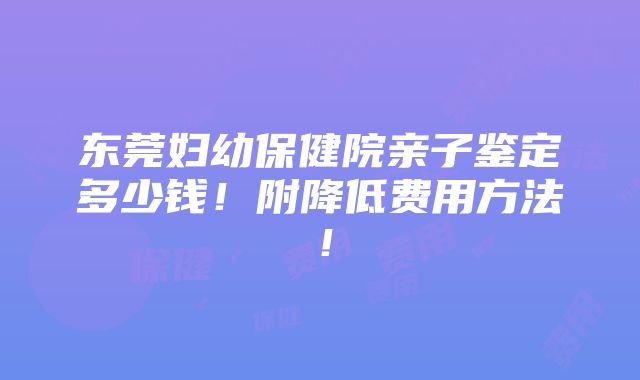 东莞妇幼保健院亲子鉴定多少钱！附降低费用方法！