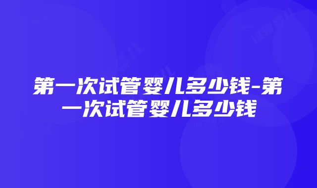 第一次试管婴儿多少钱-第一次试管婴儿多少钱