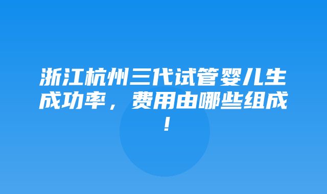 浙江杭州三代试管婴儿生成功率，费用由哪些组成！