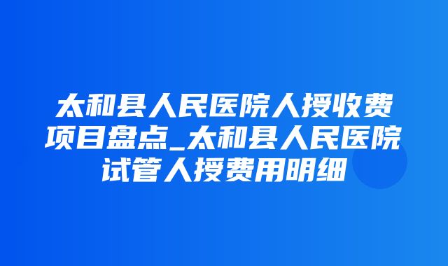 太和县人民医院人授收费项目盘点_太和县人民医院试管人授费用明细