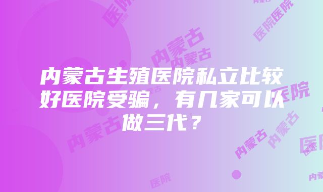 内蒙古生殖医院私立比较好医院受骗，有几家可以做三代？