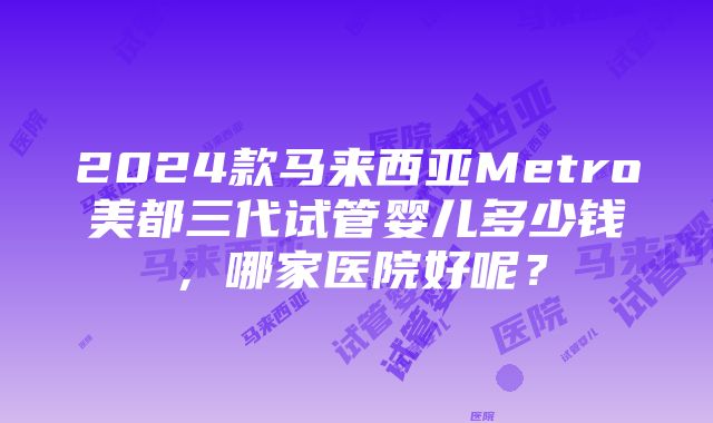 2024款马来西亚Metro美都三代试管婴儿多少钱，哪家医院好呢？