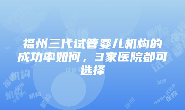 福州三代试管婴儿机构的成功率如何，3家医院都可选择