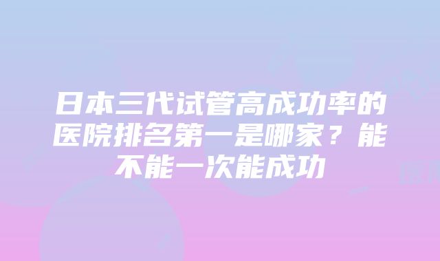 日本三代试管高成功率的医院排名第一是哪家？能不能一次能成功