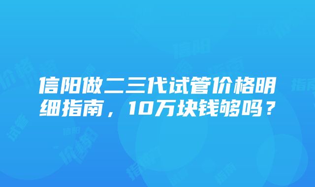 信阳做二三代试管价格明细指南，10万块钱够吗？