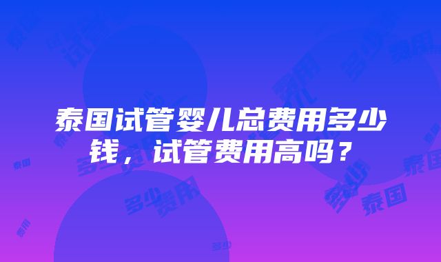 泰国试管婴儿总费用多少钱，试管费用高吗？