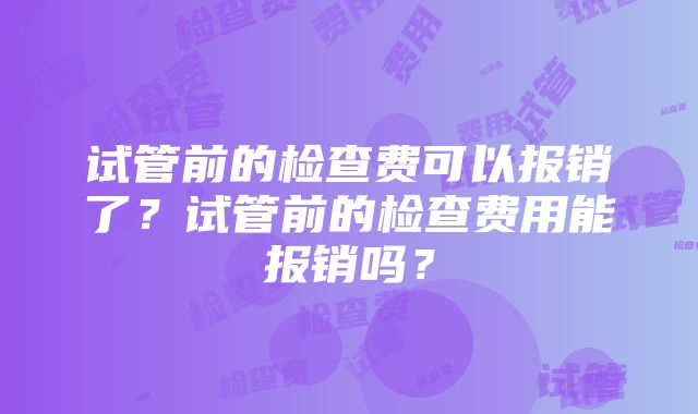 试管前的检查费可以报销了？试管前的检查费用能报销吗？