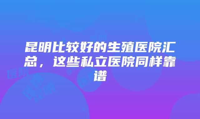 昆明比较好的生殖医院汇总，这些私立医院同样靠谱