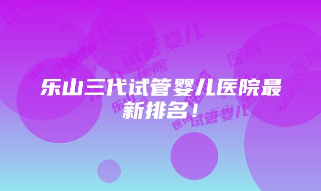 乐山三代试管婴儿医院最新排名！