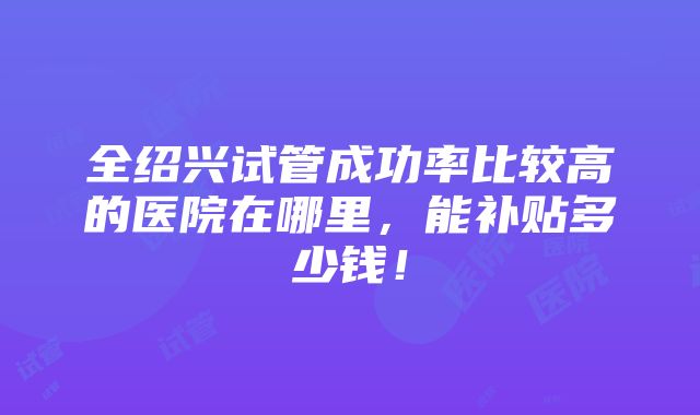 全绍兴试管成功率比较高的医院在哪里，能补贴多少钱！