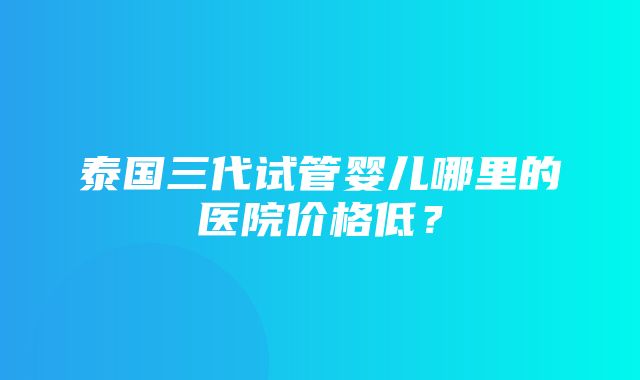 泰国三代试管婴儿哪里的医院价格低？