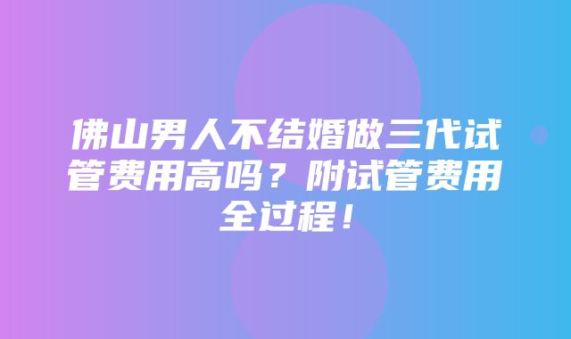 佛山男人不结婚做三代试管费用高吗？附试管费用全过程！