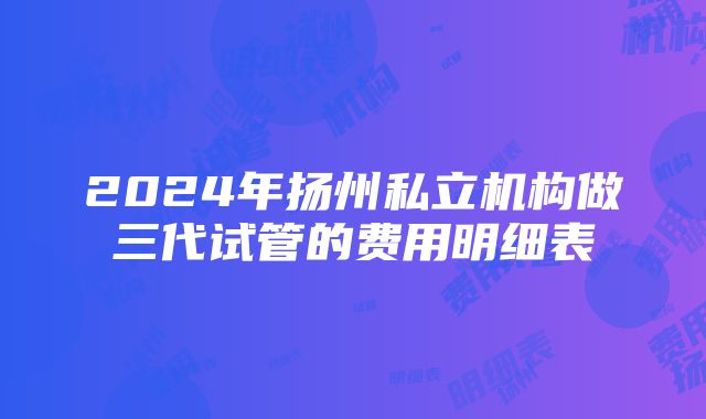 2024年扬州私立机构做三代试管的费用明细表