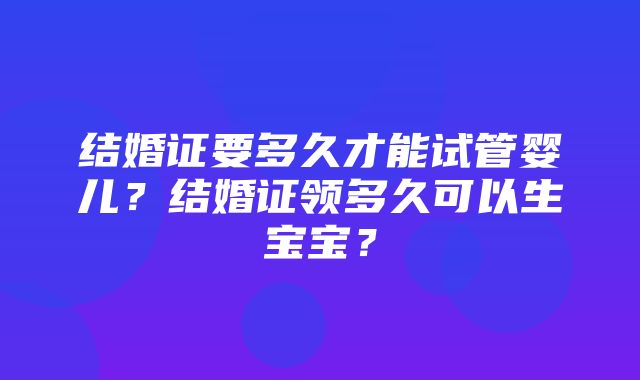 结婚证要多久才能试管婴儿？结婚证领多久可以生宝宝？