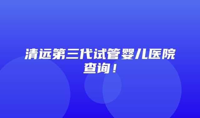 清远第三代试管婴儿医院查询！