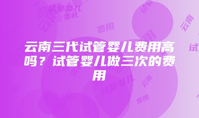 云南三代试管婴儿费用高吗？试管婴儿做三次的费用