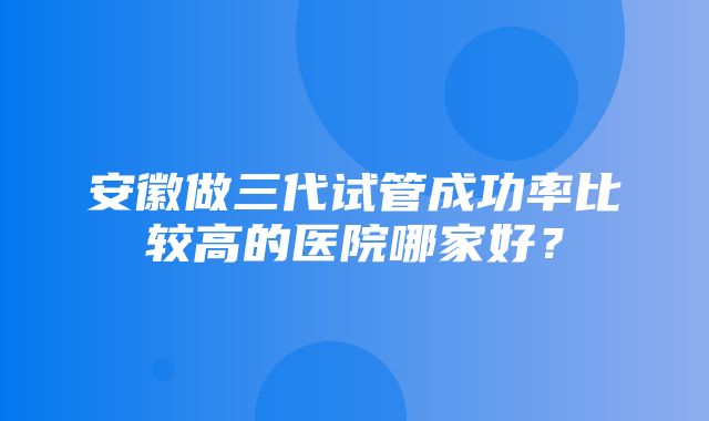 安徽做三代试管成功率比较高的医院哪家好？