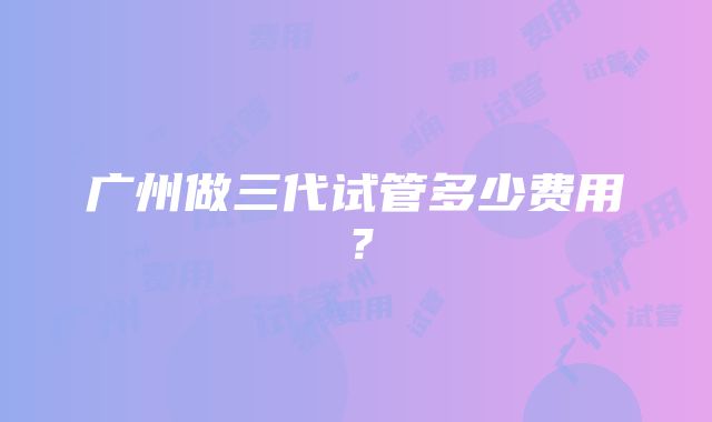 广州做三代试管多少费用？