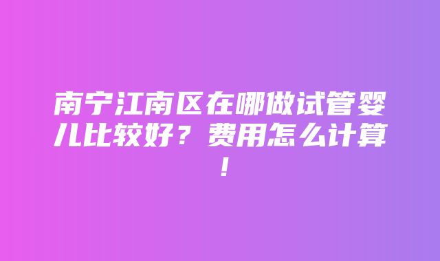 南宁江南区在哪做试管婴儿比较好？费用怎么计算！