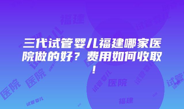 三代试管婴儿福建哪家医院做的好？费用如何收取！