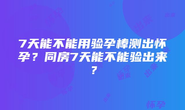 7天能不能用验孕棒测出怀孕？同房7天能不能验出来？