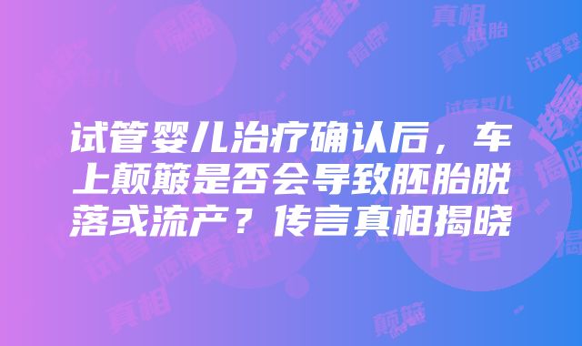 试管婴儿治疗确认后，车上颠簸是否会导致胚胎脱落或流产？传言真相揭晓