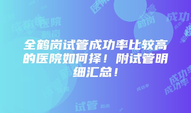 全鹤岗试管成功率比较高的医院如何择！附试管明细汇总！